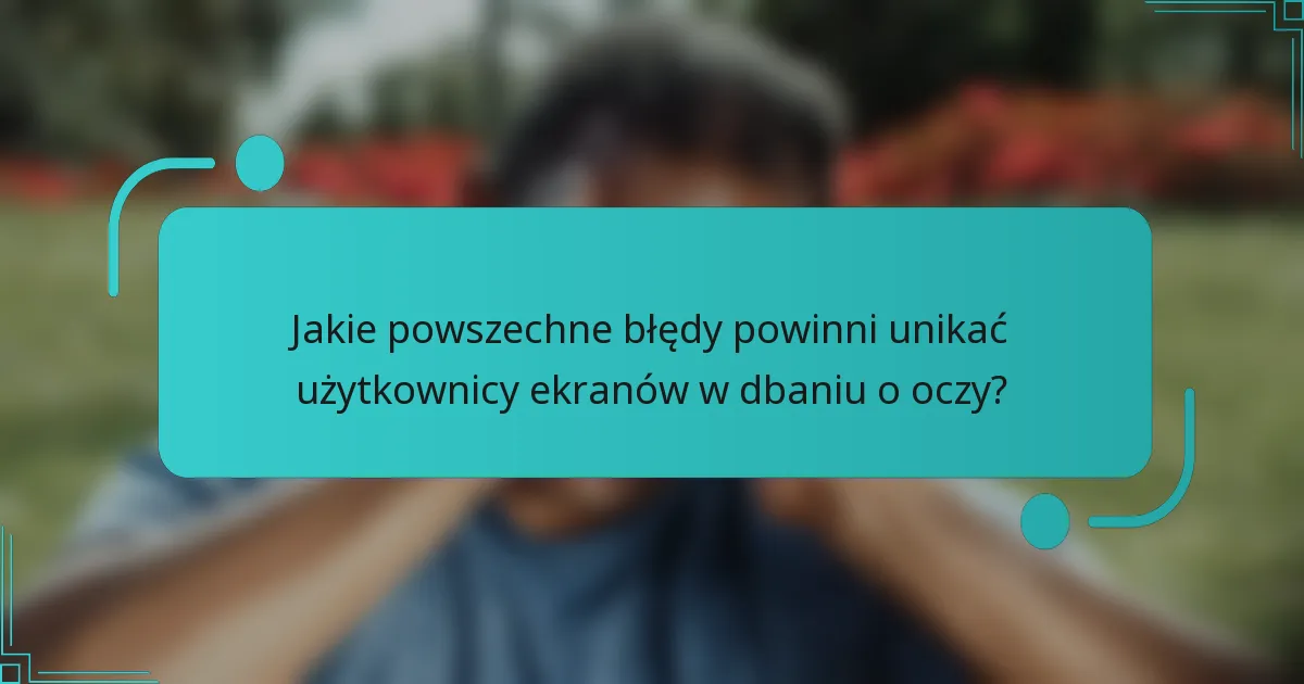 Jakie powszechne błędy powinni unikać użytkownicy ekranów w dbaniu o oczy?
