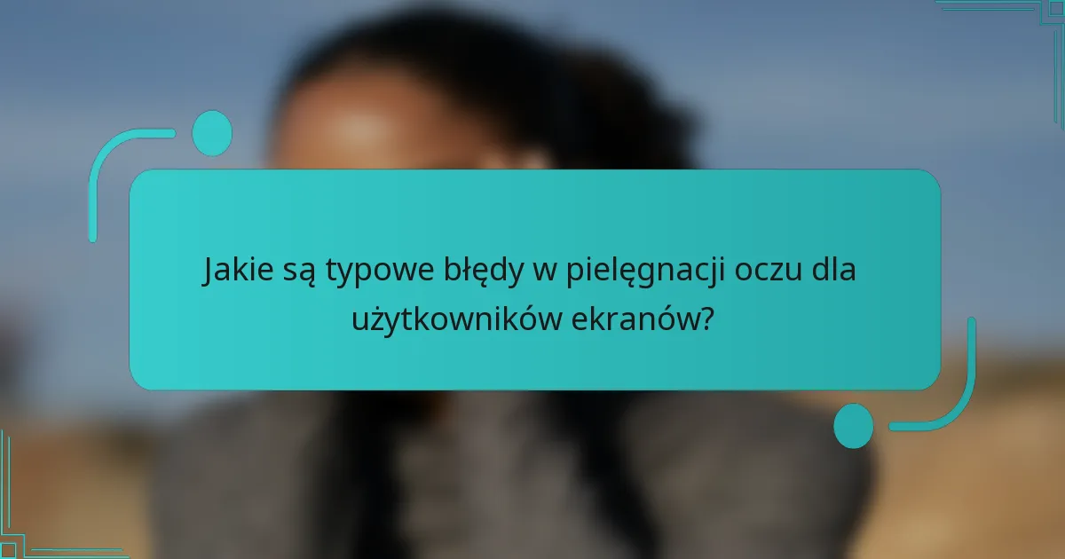 Jakie są typowe błędy w pielęgnacji oczu dla użytkowników ekranów?